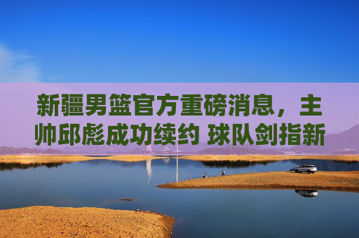 新疆男篮官方重磅消息，主帅邱彪成功续约 球队剑指新赛季突破，新疆男篮官宣邱彪续约 剑指新赛季突破