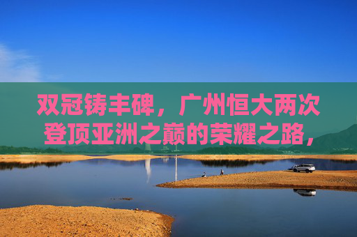 双冠铸丰碑,广州恒大两次登顶亚洲之巅的荣耀之路,双冠铸丰碑,广州恒大两次登顶亚洲荣耀之路