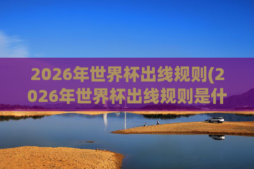 2026年世界杯出线规则(2026年世界杯出线规则是什么)2026年世界杯出线规则