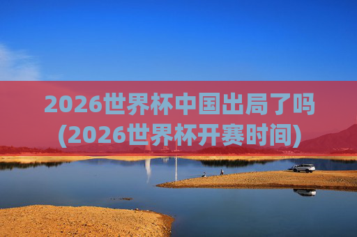 2026世界杯中国出局了吗(2026世界杯开赛时间)