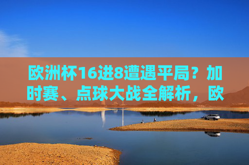 欧洲杯16进8遭遇平局?加时赛、点球大战全解析,欧洲杯16进8遭遇平局,加时赛与点球大战全解析