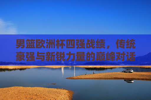 男篮欧洲杯四强战绩，传统豪强与新锐力量的巅峰对话，男篮欧洲杯四强战绩，传统豪强与新锐力量的巅峰对话