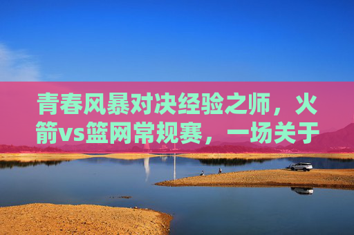 青春风暴对决经验之师，火箭vs篮网常规赛，一场关于成长与底蕴的较量，青春风暴对决经验之师，火箭与篮网的成长底蕴较量