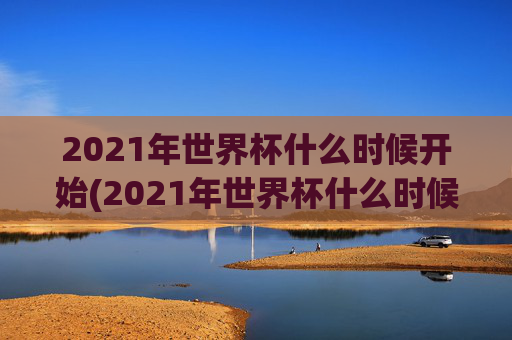 2021年世界杯什么时候开始(2021年世界杯什么时候开始比赛)
