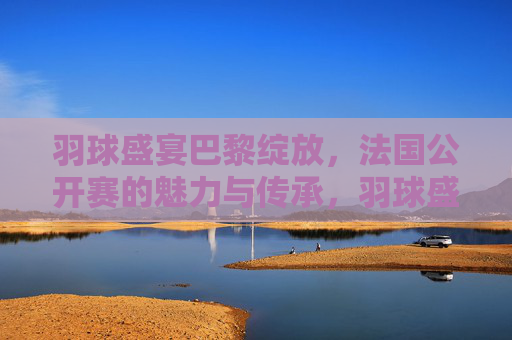 羽球盛宴巴黎绽放,法国公开赛的魅力与传承,羽球盛宴巴黎绽放,法国公开赛的魅力传承