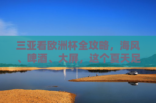 三亚看欧洲杯全攻略，海风、啤酒、大屏，这个夏天足球与激情不可辜负，三亚欧洲杯全攻略，海风啤酒大屏，足球激情夏夜不可辜负