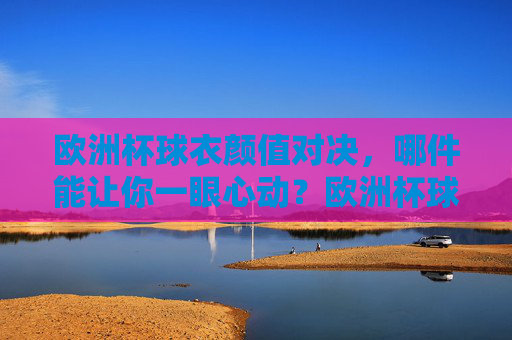 欧洲杯球衣颜值对决，哪件能让你一眼心动？欧洲杯球衣颜值对决，哪件一眼心动？