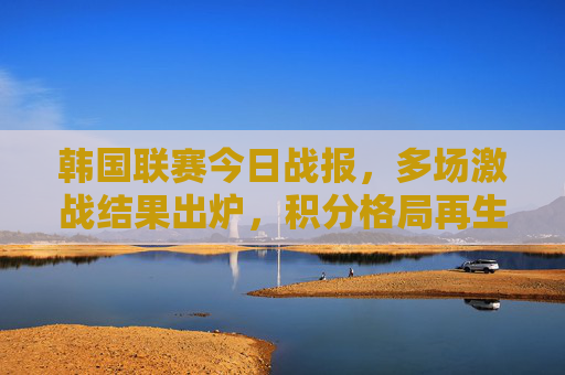 韩国联赛今日战报,多场激战结果出炉,积分格局再生变数,韩国联赛今日战报,多场激战积分格局再生变数