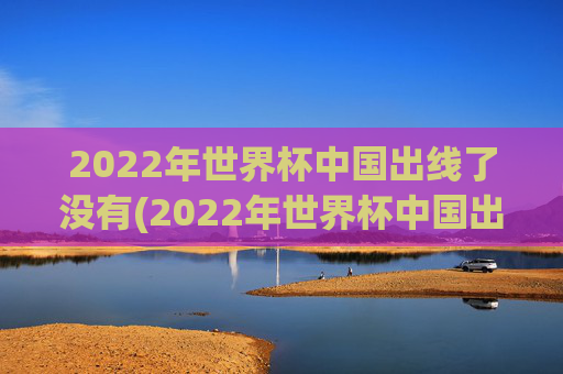 2022年世界杯中国出线了没有(2022年世界杯中国出线了没有啊)2022年世界杯中国出线了吗？