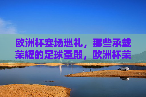 欧洲杯赛场巡礼,那些承载荣耀的足球圣殿,欧洲杯荣耀圣殿巡礼