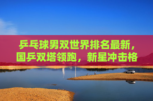 乒乓球男双世界排名最新,国乒双塔领跑,新星冲击格局生变,乒乓球男双最新排名,国乒双塔领跑 新星冲击格局生变