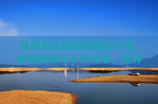 世界足坛顶级球星前十名，传奇巅峰与不朽传承，世界足坛顶级球星前十名，传奇巅峰与不朽传承