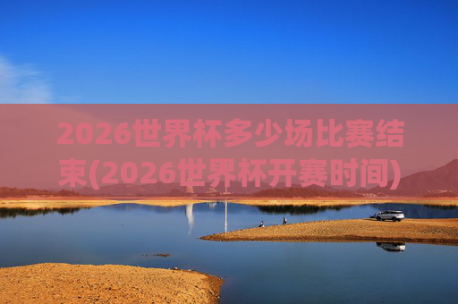 2026世界杯多少场比赛结束(2026世界杯开赛时间)