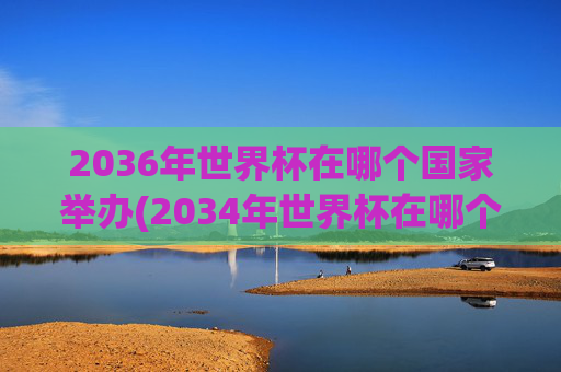 2036年世界杯在哪个国家举办(2034年世界杯在哪个国家举办)
