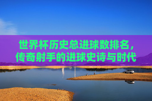 世界杯历史总进球数排名，传奇射手的进球史诗与时代印记，世界杯历史射手总进球榜，传奇的进球史诗与时代印记