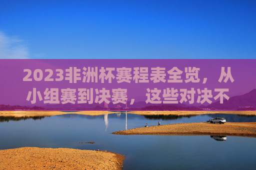 2023非洲杯赛程表全览，从小组赛到决赛，这些对决不容错过，2023非洲杯赛程全览，小组赛到决赛精彩对决不容错过