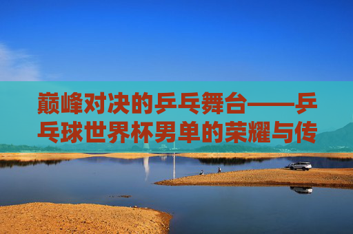 巅峰对决的乒乓舞台——乒乓球世界杯男单的荣耀与传承，巅峰对决，乒乓球世界杯男单的荣耀传承