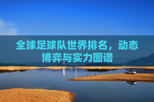 全球足球队世界排名,动态博弈与实力图谱
