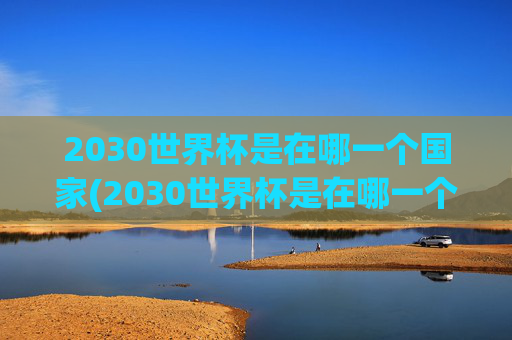 2030世界杯是在哪一个国家(2030世界杯是在哪一个国家举办的)2030世界杯举办国家