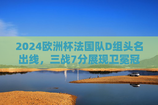 2024欧洲杯法国队D组头名出线，三战7分展现卫冕冠军底蕴，2024欧洲杯法国D组头名出线 三战7分展卫冕冠军底蕴