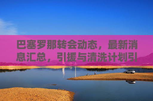 巴塞罗那转会动态，最新消息汇总，引援与清洗计划引关注，巴塞罗那转会动态，引援与清洗计划引关注