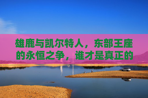 雄鹿与凯尔特人，东部王座的永恒之争，谁才是真正的厉害？雄鹿与凯尔特人，东部王座的永恒争锋