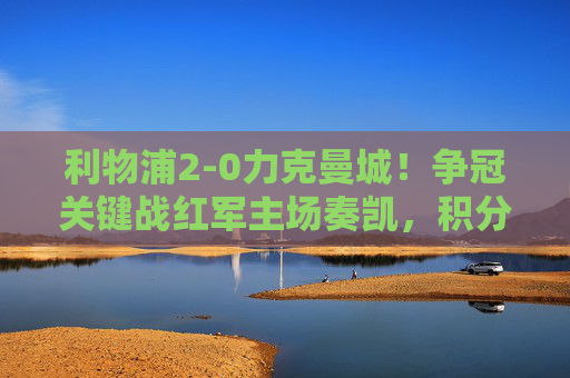 利物浦2-0力克曼城!争冠关键战红军主场奏凯,积分榜反超蓝月,利物浦2-0曼城!争冠关键战主场奏凯反超蓝月