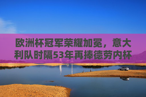 欧洲杯冠军荣耀加冕，意大利队时隔53年再捧德劳内杯，意大利时隔53年再捧德劳内杯 欧洲杯冠军荣耀加冕