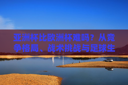 亚洲杯比欧洲杯难吗？从竞争格局、战术挑战与足球生态看难度密码，亚洲杯与欧洲杯难度解码，竞争格局、战术挑战与足球生态视角