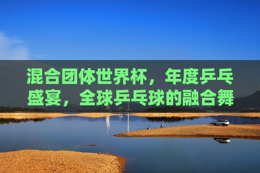 混合团体世界杯,年度乒乓盛宴,全球乒乓球的融合舞台,混合团体世界杯,年度全球乒乓融合盛宴