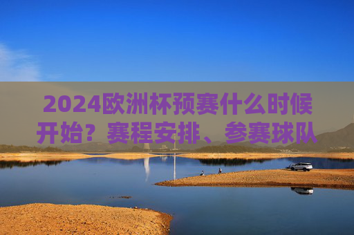 2024欧洲杯预赛什么时候开始？赛程安排、参赛球队全解析，2024欧洲杯预赛，开赛时间、赛程安排及参赛球队全解析