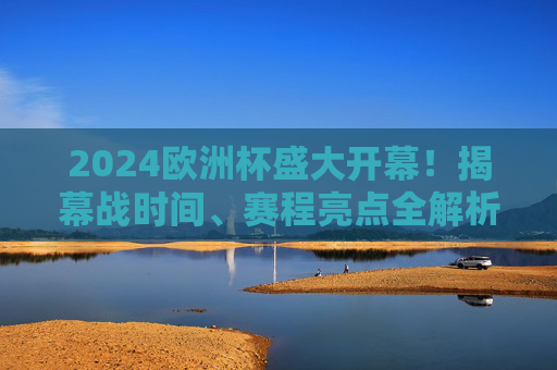 2024欧洲杯盛大开幕！揭幕战时间、赛程亮点全解析，2024欧洲杯开幕，揭幕战时间、赛程亮点全解析