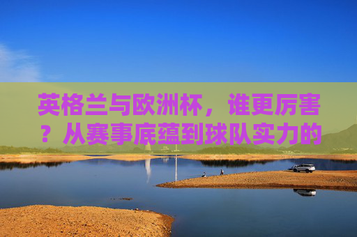 英格兰与欧洲杯,谁更厉害?从赛事底蕴到球队实力的双向解读,英格兰vs欧洲杯,底蕴与实力的双向解读