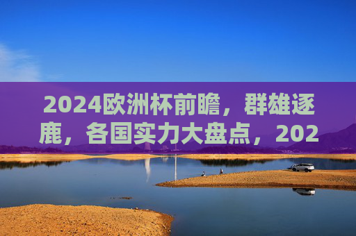 2024欧洲杯前瞻，群雄逐鹿，各国实力大盘点，2024欧洲杯前瞻，群雄逐鹿，实力大盘点