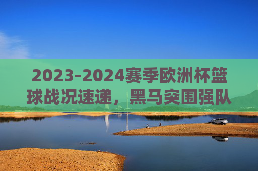 2023-2024赛季欧洲杯篮球战况速递，黑马突围强队林立，淘汰赛看点十足，2023-2024欧洲杯篮球战况速递，黑马突围强队林立，淘汰赛看点十足