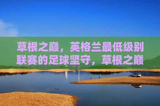 草根之巅,英格兰最低级别联赛的足球坚守,草根之巅,英格兰最低级别联赛的足球坚守