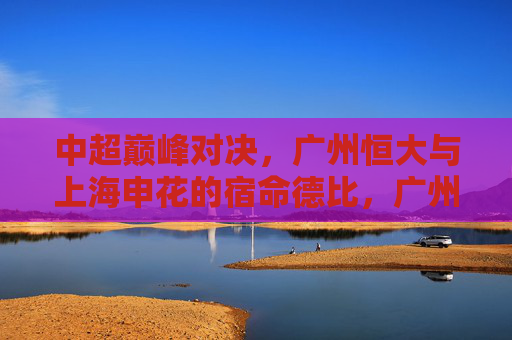 中超巅峰对决,广州恒大与上海申花的宿命德比,广州恒大vs上海申花,中超宿命巅峰对决