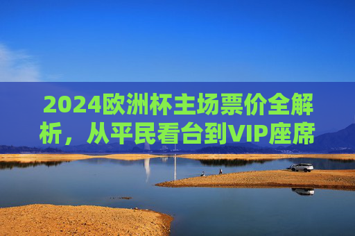 2024欧洲杯主场票价全解析,从平民看台到VIP座席,花多少钱能现场感受足球狂热?2024欧洲杯主场票价解析,从平民看台到VIP,花多少钱感受足球狂热?