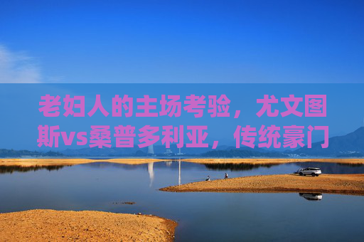 老妇人的主场考验,尤文图斯vs桑普多利亚,传统豪门的碾压与中游队的逆袭猜想,老妇人主场考验,传统豪门碾压与中游队逆袭