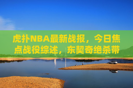 虎扑NBA最新战报,今日焦点战役综述,东契奇绝杀带队,字母哥50分难阻失利,虎扑NBA焦点战,东契奇绝杀带队 字母哥50分难阻失利