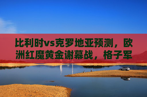 比利时vs克罗地亚预测，欧洲红魔黄金谢幕战，格子军能否续写传奇？欧洲红魔黄金谢幕战，格子军能否续写传奇？