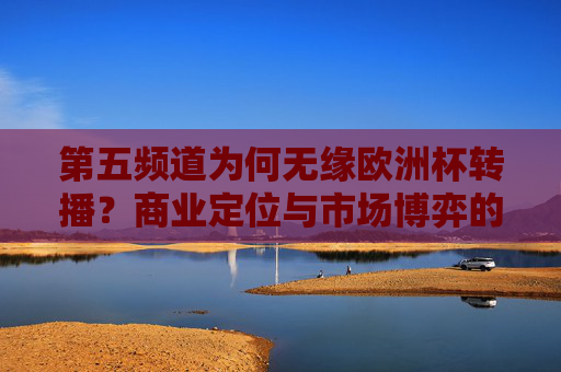 第五频道为何无缘欧洲杯转播？商业定位与市场博弈的必然结果，第五频道无缘欧洲杯转播，商业定位与市场博弈的必然结果
