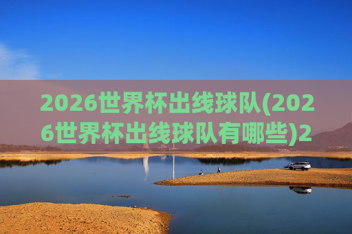 2026世界杯出线球队(2026世界杯出线球队有哪些)2026世界杯出线球队