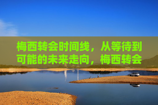 梅西转会时间线,从等待到可能的未来走向,梅西转会轨迹,从等待到未来走向