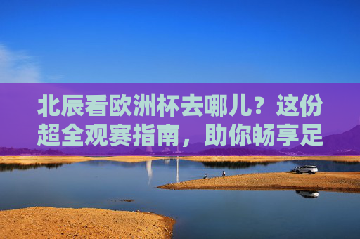 北辰看欧洲杯去哪儿？这份超全观赛指南，助你畅享足球盛宴！北辰欧洲杯观赛指南，畅享足球盛宴全攻略