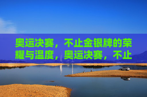 奥运决赛,不止金银牌的荣耀与温度,奥运决赛,不止金银牌的荣耀温度
