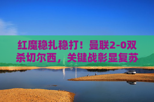 红魔稳扎稳打!曼联2-0双杀切尔西,关键战彰显复苏势头,红魔双杀切尔西,稳扎稳打彰显复苏