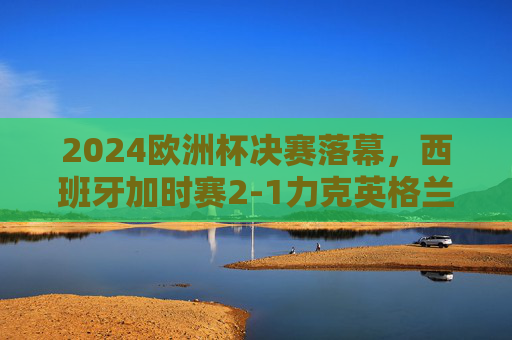 2024欧洲杯决赛落幕，西班牙加时赛2-1力克英格兰 第四次捧杯，2024欧洲杯决赛，西班牙加时赛2-1力克英格兰，第四次捧杯