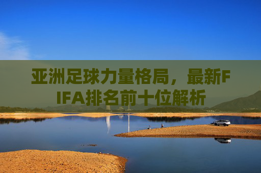 亚洲足球力量格局,最新FIFA排名前十位解析