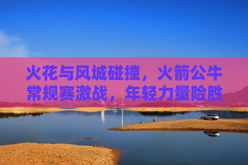 火花与风城碰撞,火箭公牛常规赛激战,年轻力量险胜老牌劲旅,火箭公牛常规赛激战,年轻力量险胜风城老牌劲旅